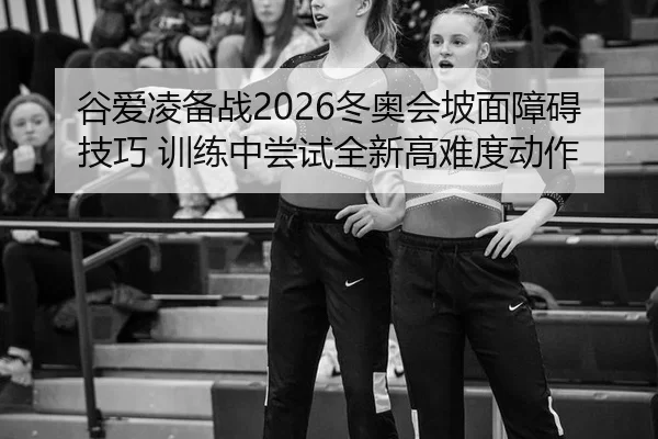 谷爱凌备战2026冬奥会坡面障碍技巧 训练中尝试全新高难度动作